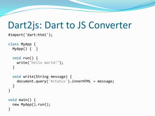 Dart2js: Dart to JS Converter
#import('dart:html');

class MyApp {
  MyApp() { }

    void run() {
      write("Hello World!");
    }

    void write(String message) {
      document.query('#status').innerHTML = message;
    }
}

void main() {
  new MyApp().run();
}
 