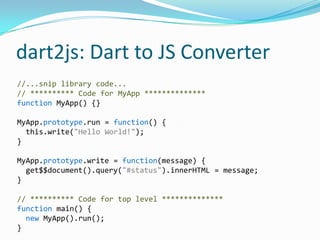 dart2js: Dart to JS Converter
//...snip library code...
// ********** Code for MyApp **************
function MyApp() {}

MyApp.prototype.run = function() {
  this.write("Hello World!");
}

MyApp.prototype.write = function(message) {
  get$$document().query("#status").innerHTML = message;
}

// ********** Code for top level **************
function main() {
  new MyApp().run();
}
 