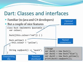 Dart: Classes and interfaces
   Familiar (to Java and C# developers)                 Optional
   But a couple of nice features                        paramters

    class Duck implements Quackable {
      var colour;

        Duck([this.colour="red"]) { }

        Duck.yellow() {                                Named
          this.colour = "yellow";                    constructors
        }
                                        //Usage
        String sayQuack() => "quack";
                                        var duck1 = new Duck();
    }
                                        var duck2 = new Duck("blue");
Unsurprising                Function    var duck3 = new Duck.yellow();
    this                   shorthand    print(duck3.sayQuack());
 