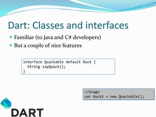 Dart: Classes and interfaces
 Familiar (to Java and C# developers)
 But a couple of nice features

     interface Quackable default Duck {
       String sayQuack();
     }




                                  //Usage
                                  var duck1 = new Quackable();
 
