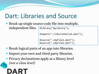 Dart: Libraries and Source
 Break up single source code file into multiple,
  independent files.    #library("myLibrary");

                        #import("./libs/otherLib.dart");

                        #source("./myFile1.dart");
                        #source("./myFile2.dart");

 Break logical parts of an app into libraries.
 Import your own and third party libraries.
 Privacy declarations apply at a library level
  (not a class level)
 
