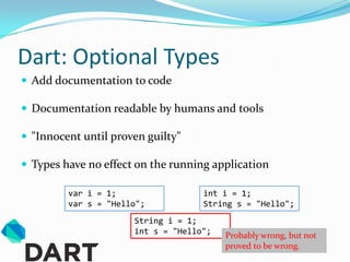 Dart: Optional Types
 Add documentation to code

 Documentation readable by humans and tools

 "Innocent until proven guilty"

 Types have no effect on the running application

         var i = 1;                 int i = 1;
         var s = "Hello";           String s = "Hello";
                      String i = 1;
                      int s = "Hello";   Probably wrong, but not
                                         proved to be wrong.
 