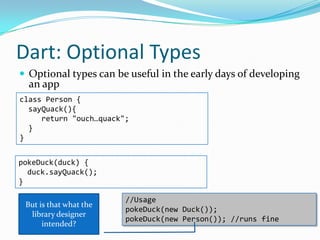 Dart: Optional Types
 Optional types can be useful in the early days of developing
  an app
class Person {
  sayQuack(){
     return "ouch…quack";
  }
}


pokeDuck(duck) {
  duck.sayQuack();
}

                        //Usage
 But is that what the
                        pokeDuck(new Duck());
  library designer
                        pokeDuck(new Person()); //runs fine
      intended?
 