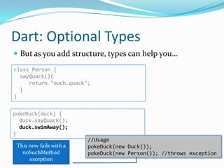 Dart: Optional Types
 But as you add structure, types can help you…
class Person {
  sayQuack(){
     return "ouch…quack";
  }
}


pokeDuck(duck) {
  duck.sayQuack();
  duck.swimAway();
}
                         //Usage
 This now fails with a   pokeDuck(new Duck());
   noSuchMethod          pokeDuck(new Person()); //throws exception
      exception
 