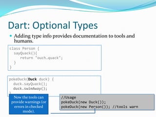 Dart: Optional Types
 Adding type info provides documentation to tools and
  humans.
class Person {
  sayQuack(){
     return "ouch…quack";
  }
}


pokeDuck(Duck duck) {
   duck.sayQuack();
   duck.swimAway();
}
   Now the tools can     //Usage
  provide warnings (or   pokeDuck(new Duck());
    errors in checked    pokeDuck(new Person()); //tools warn
         mode).
 