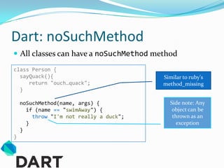 Dart: noSuchMethod
 All classes can have a noSuchMethod method
class Person {
  sayQuack(){                            Similar to ruby's
     return "ouch…quack";                method_missing
  }

    noSuchMethod(name, args) {             Side note: Any
      if (name == "swimAway") {             object can be
        throw "I'm not really a duck";      thrown as an
      }                                       exception
    }
}
 