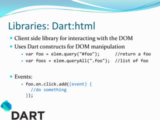 Libraries: Dart:html
 Client side library for interacting with the DOM
 Uses Dart constructs for DOM manipulation
       var foo = elem.query("#foo");       //return a foo
       var foos = elem.queryAll(".foo");   //list of foo


 Events:
       foo.on.click.add((event) {
          //do something
        });
 