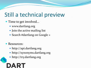 Still a technical preview
 Time to get involved…
    www.dartlang.org
    Join the active mailing list
    Search #dartlang on Google +


 Resources:
    http://api.dartlang.org
    http://synonyms.dartlang.org
    http://try.dartlang.org
 