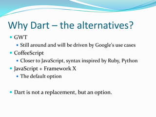 Why Dart – the alternatives?
 GWT
    Still around and will be driven by Google's use cases
 CoffeeScript
    Closer to JavaScript, syntax inspired by Ruby, Python
 JavaScript + Framework X
    The default option


 Dart is not a replacement, but an option.
 