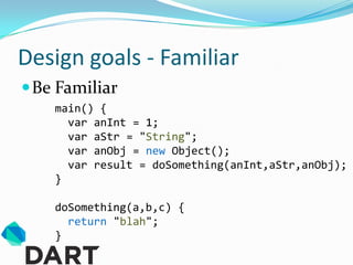 Design goals - Familiar
 Be Familiar
    main() {
      var anInt = 1;
      var aStr = "String";
      var anObj = new Object();
      var result = doSomething(anInt,aStr,anObj);
    }

    doSomething(a,b,c) {
      return "blah";
    }
 