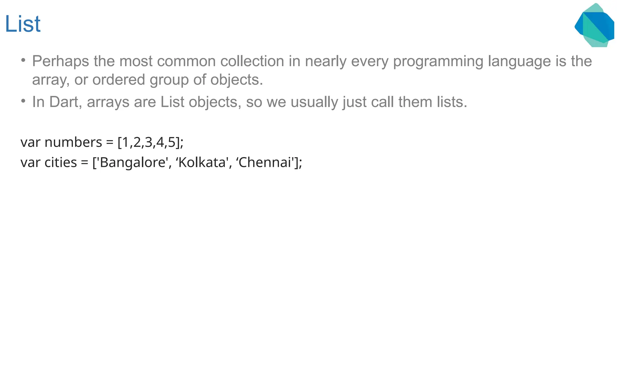 List • Perhaps the most common collection in nearly every programming language is the array, or ordered group of objects. • In Dart, arrays are List objects, so we usually just call them lists. var numbers = [1,2,3,4,5]; var cities = ['Bangalore', ‘Kolkata', ‘Chennai']; 