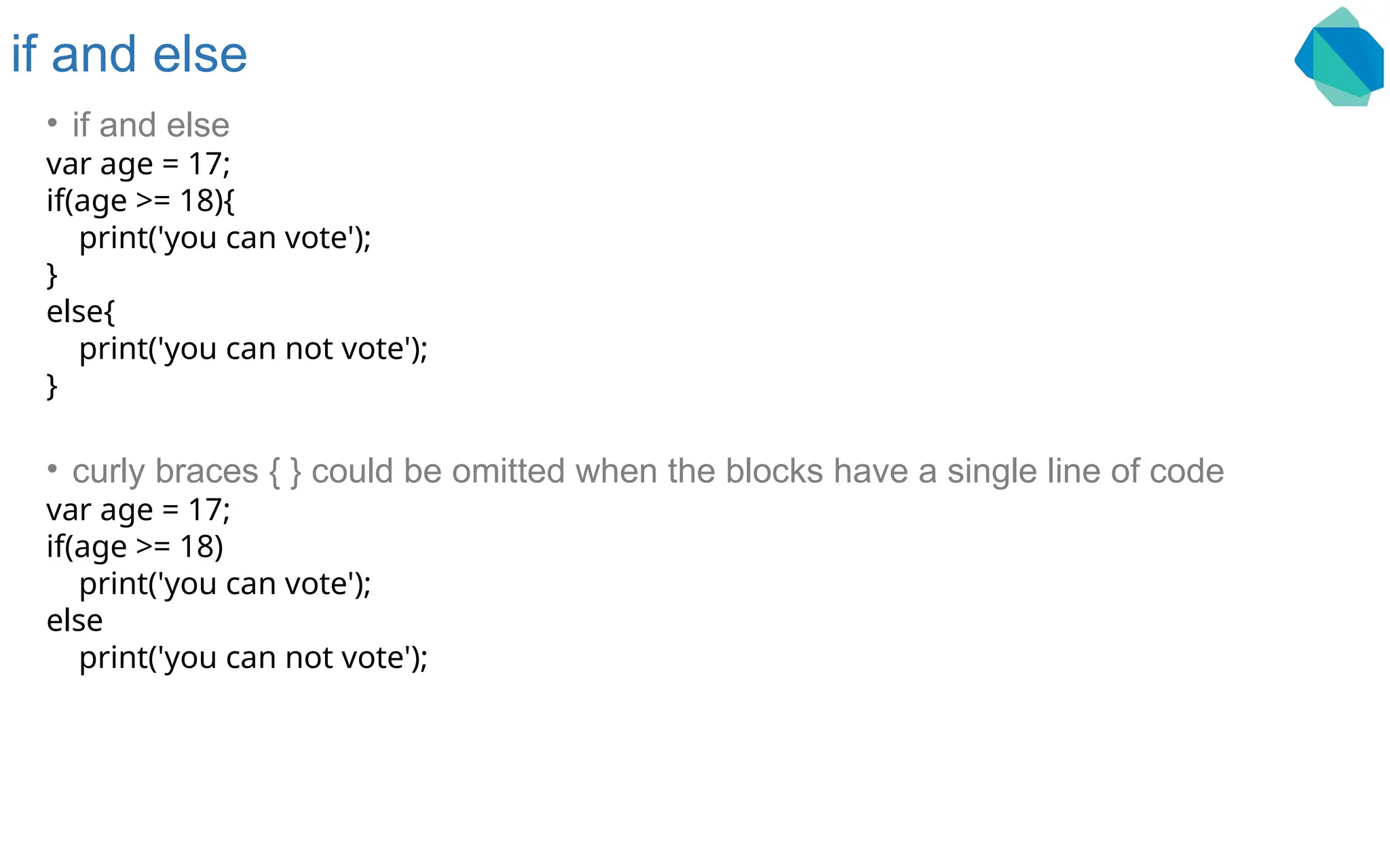 if and else • if and else var age = 17; if(age >= 18){ print('you can vote'); } else{ print('you can not vote'); } • curly braces { } could be omitted when the blocks have a single line of code var age = 17; if(age >= 18) print('you can vote'); else print('you can not vote'); 