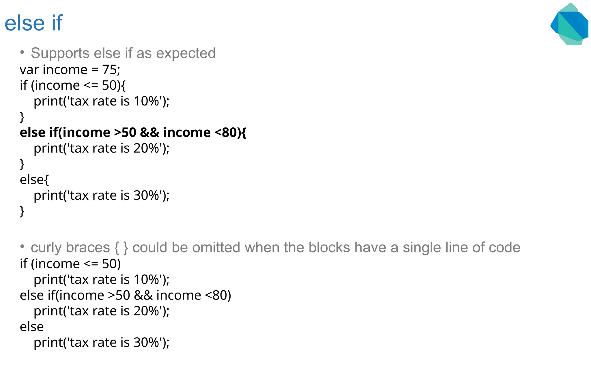 else if • Supports else if as expected var income = 75; if (income <= 50){ print('tax rate is 10%'); } else if(income >50 && income <80){ print('tax rate is 20%'); } else{ print('tax rate is 30%'); } • curly braces { } could be omitted when the blocks have a single line of code if (income <= 50) print('tax rate is 10%'); else if(income >50 && income <80) print('tax rate is 20%'); else print('tax rate is 30%'); 