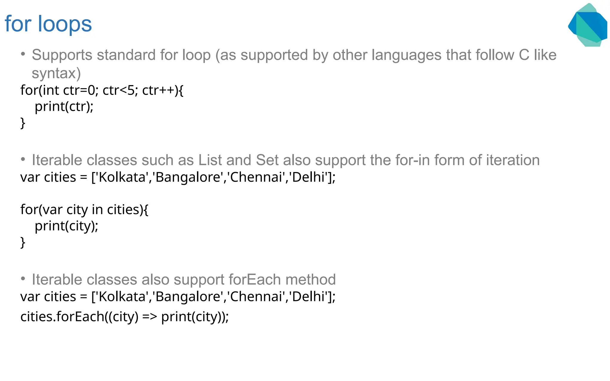 for loops • Supports standard for loop (as supported by other languages that follow C like syntax) for(int ctr=0; ctr<5; ctr++){ print(ctr); } • Iterable classes such as List and Set also support the for-in form of iteration var cities = ['Kolkata','Bangalore','Chennai','Delhi']; for(var city in cities){ print(city); } • Iterable classes also support forEach method var cities = ['Kolkata','Bangalore','Chennai','Delhi']; cities.forEach((city) => print(city)); 