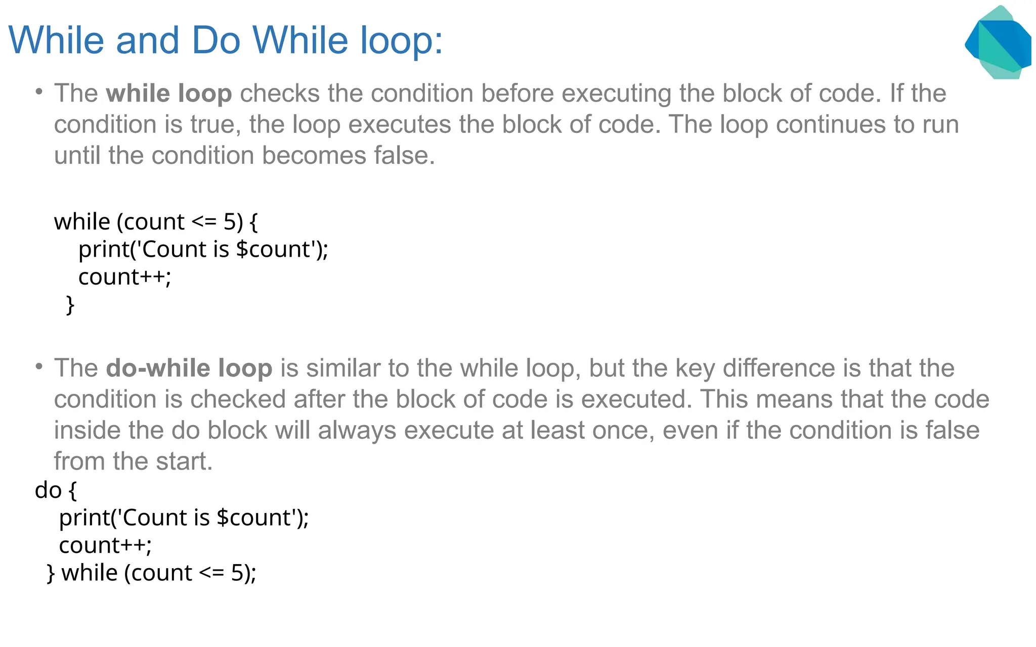 While and Do While loop: • The while loop checks the condition before executing the block of code. If the condition is true, the loop executes the block of code. The loop continues to run until the condition becomes false. while (count <= 5) { print('Count is $count'); count++; } • The do-while loop is similar to the while loop, but the key difference is that the condition is checked after the block of code is executed. This means that the code inside the do block will always execute at least once, even if the condition is false from the start. do { print('Count is $count'); count++; } while (count <= 5); 