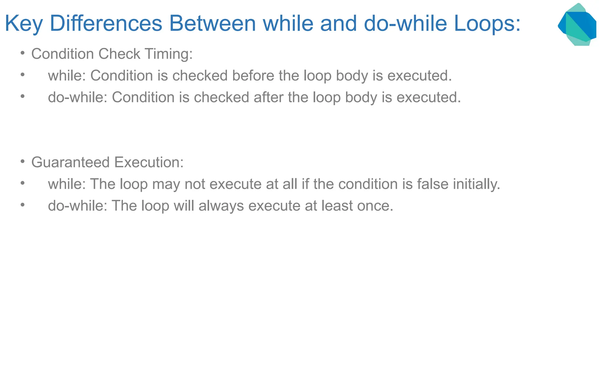 Key Differences Between while and do-while Loops: • Condition Check Timing: • while: Condition is checked before the loop body is executed. • do-while: Condition is checked after the loop body is executed. • Guaranteed Execution: • while: The loop may not execute at all if the condition is false initially. • do-while: The loop will always execute at least once. 