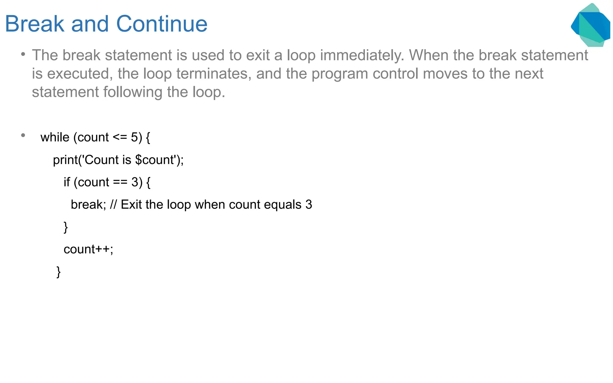 Break and Continue • The break statement is used to exit a loop immediately. When the break statement is executed, the loop terminates, and the program control moves to the next statement following the loop. • while (count <= 5) { print('Count is $count'); if (count == 3) { break; // Exit the loop when count equals 3 } count++; } 