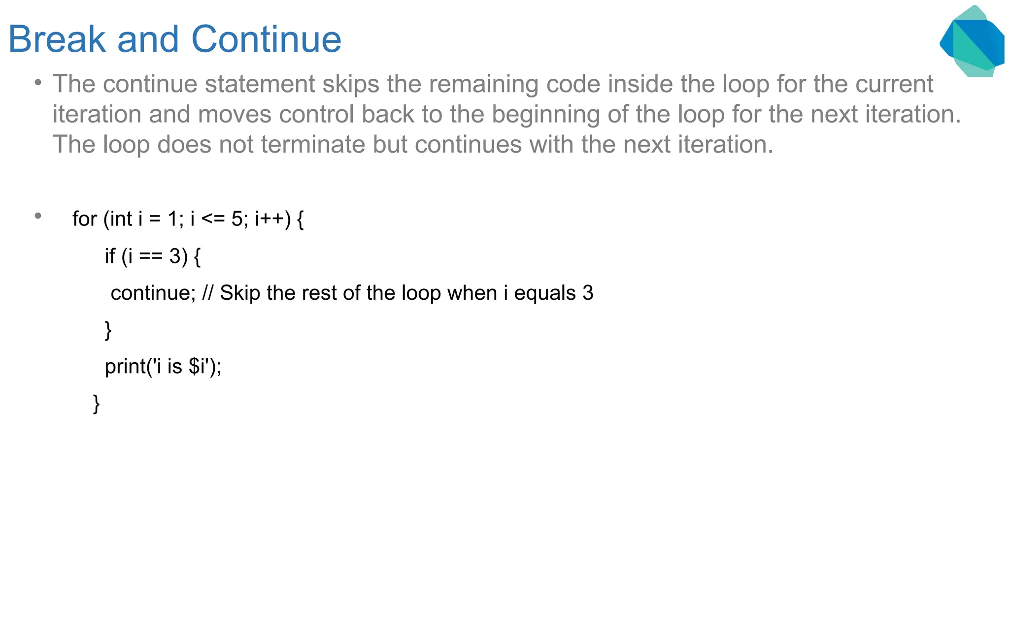 Break and Continue • The continue statement skips the remaining code inside the loop for the current iteration and moves control back to the beginning of the loop for the next iteration. The loop does not terminate but continues with the next iteration. • for (int i = 1; i <= 5; i++) { if (i == 3) { continue; // Skip the rest of the loop when i equals 3 } print('i is $i'); } 