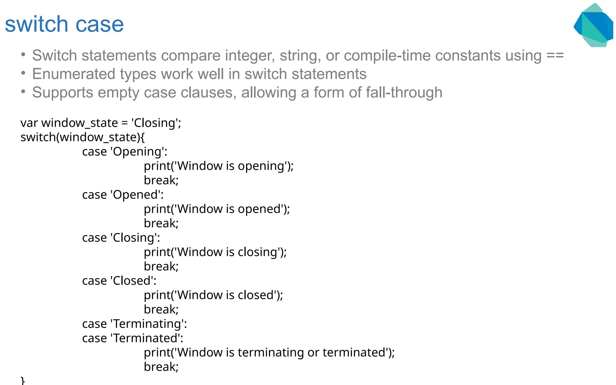 switch case • Switch statements compare integer, string, or compile-time constants using == • Enumerated types work well in switch statements • Supports empty case clauses, allowing a form of fall-through var window_state = 'Closing'; switch(window_state){ case 'Opening': print('Window is opening'); break; case 'Opened': print('Window is opened'); break; case 'Closing': print('Window is closing'); break; case 'Closed': print('Window is closed'); break; case 'Terminating': case 'Terminated': print('Window is terminating or terminated'); break; 