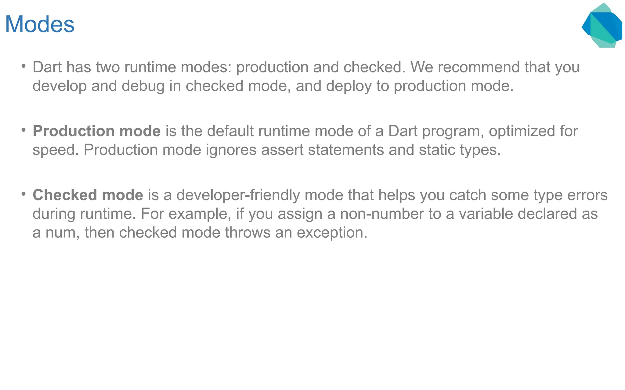 Modes • Dart has two runtime modes: production and checked. We recommend that you develop and debug in checked mode, and deploy to production mode. • Production mode is the default runtime mode of a Dart program, optimized for speed. Production mode ignores assert statements and static types. • Checked mode is a developer-friendly mode that helps you catch some type errors during runtime. For example, if you assign a non-number to a variable declared as a num, then checked mode throws an exception. 