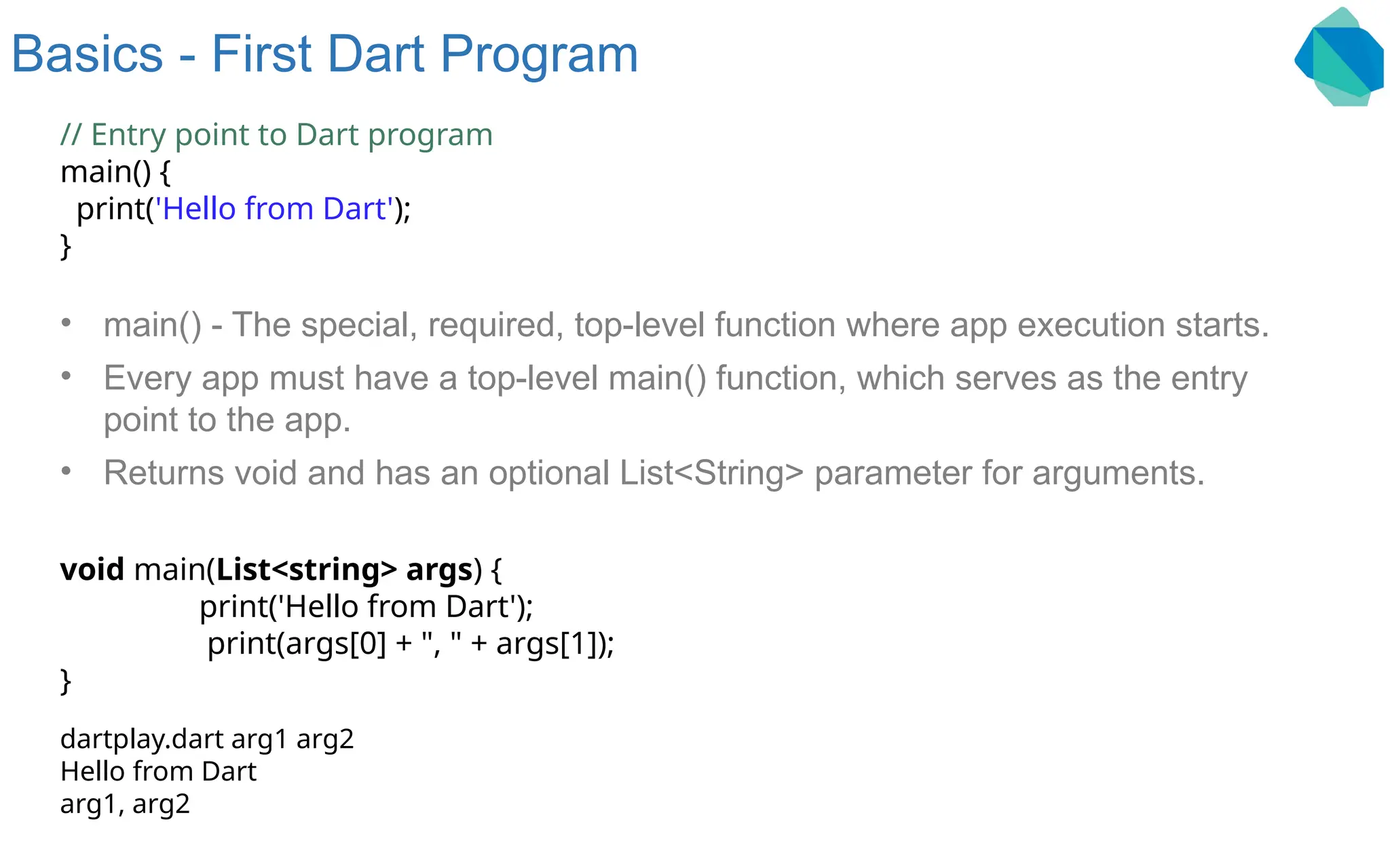 Basics - First Dart Program // Entry point to Dart program main() { print('Hello from Dart'); } • main() - The special, required, top-level function where app execution starts. • Every app must have a top-level main() function, which serves as the entry point to the app. • Returns void and has an optional List<String> parameter for arguments. void main(List<string> args) { print('Hello from Dart'); print(args[0] + ", " + args[1]); } dartplay.dart arg1 arg2 Hello from Dart arg1, arg2 