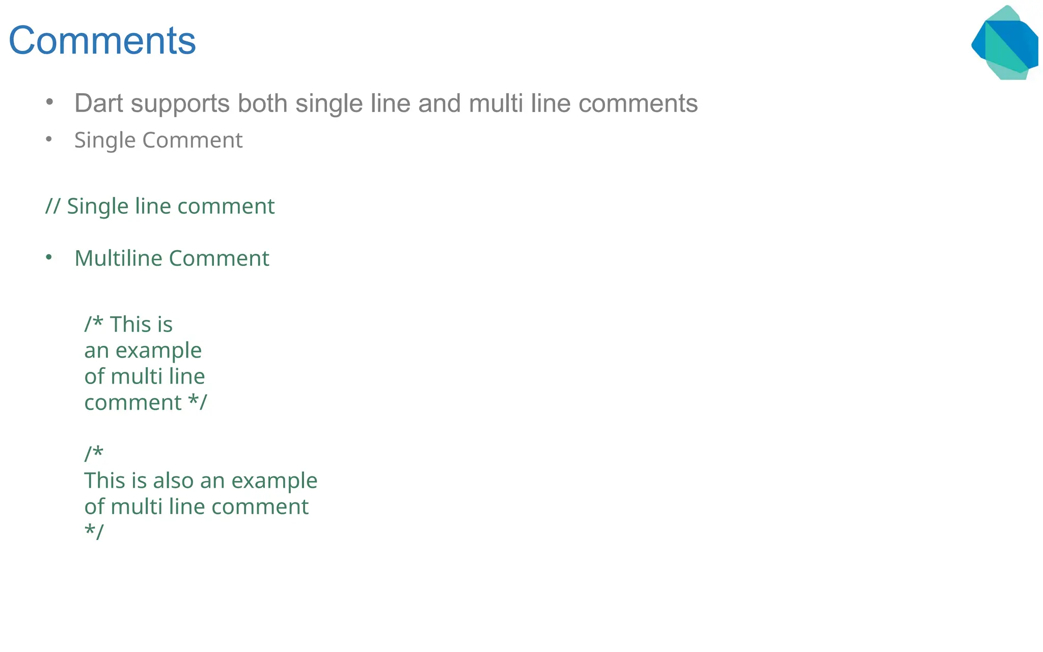 Comments • Dart supports both single line and multi line comments • Single Comment // Single line comment • Multiline Comment /* This is an example of multi line comment */ /* This is also an example of multi line comment */ 