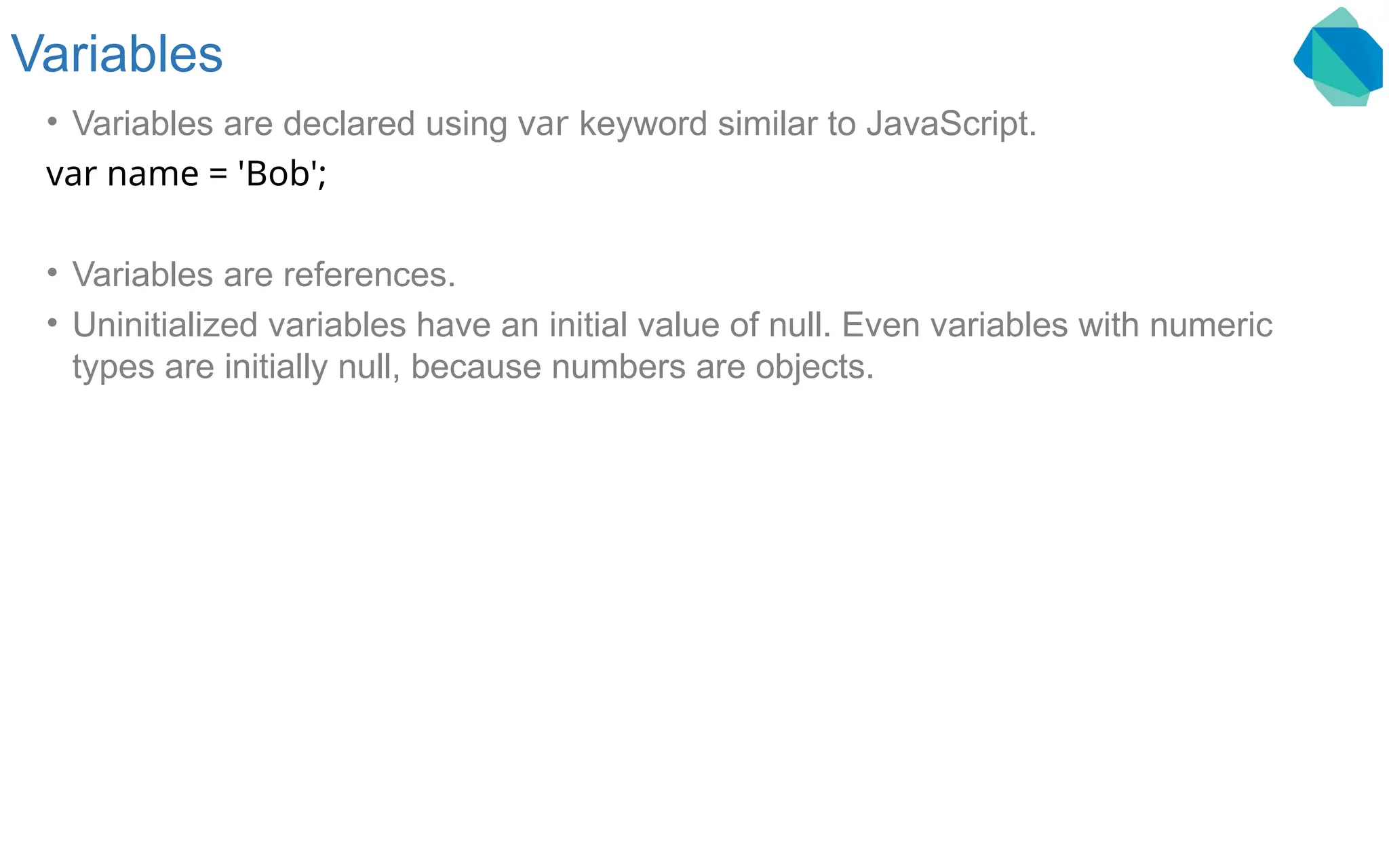 Variables • Variables are declared using var keyword similar to JavaScript. var name = 'Bob'; • Variables are references. • Uninitialized variables have an initial value of null. Even variables with numeric types are initially null, because numbers are objects. 