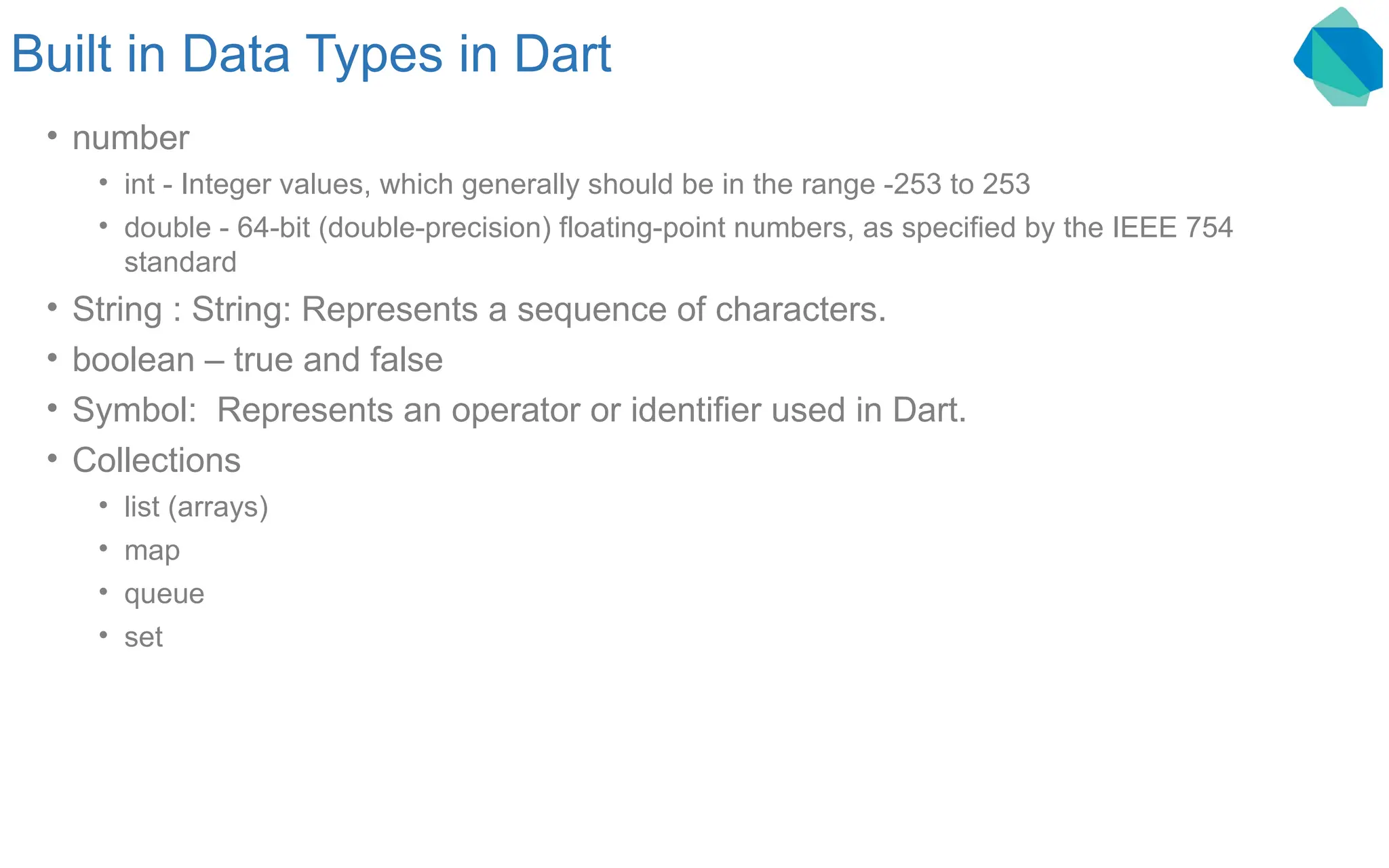 Built in Data Types in Dart • number • int - Integer values, which generally should be in the range -253 to 253 • double - 64-bit (double-precision) floating-point numbers, as specified by the IEEE 754 standard • String : String: Represents a sequence of characters. • boolean – true and false • Symbol: Represents an operator or identifier used in Dart. • Collections • list (arrays) • map • queue • set 