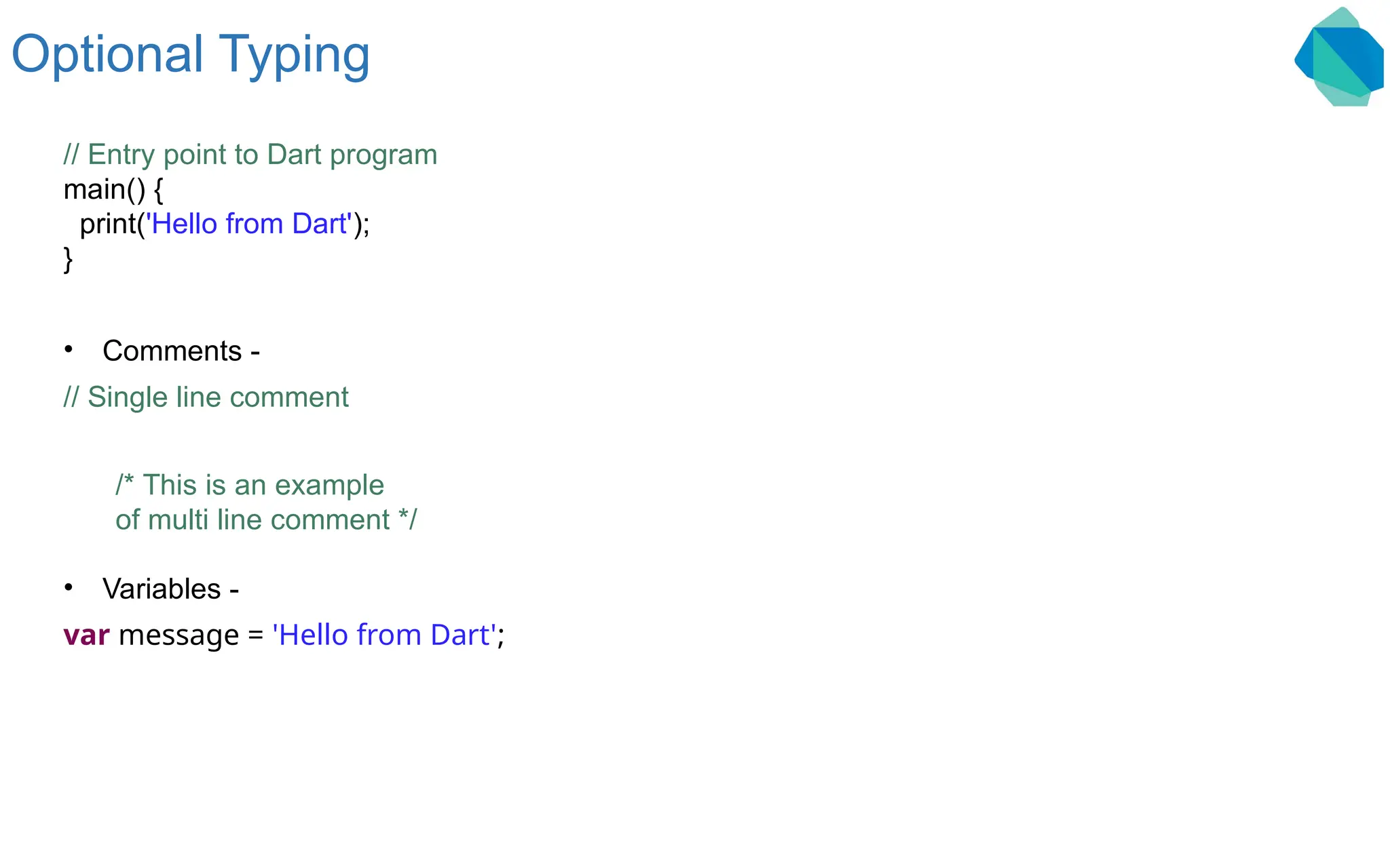 Optional Typing // Entry point to Dart program main() { print('Hello from Dart'); } • Comments - // Single line comment /* This is an example of multi line comment */ • Variables - var message = 'Hello from Dart'; 
