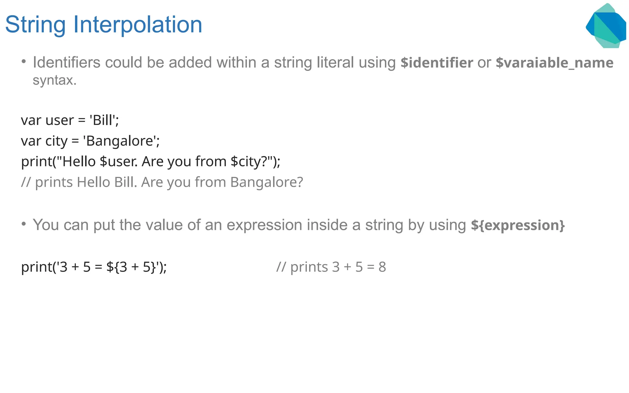 String Interpolation • Identifiers could be added within a string literal using $identifier or $varaiable_name syntax. var user = 'Bill'; var city = 'Bangalore'; print("Hello $user. Are you from $city?"); // prints Hello Bill. Are you from Bangalore? • You can put the value of an expression inside a string by using ${expression} print('3 + 5 = ${3 + 5}'); // prints 3 + 5 = 8 
