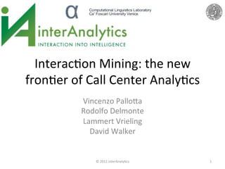 Interac(on	
  Mining:	
  the	
  new	
  
fron(er	
  of	
  Call	
  Center	
  Analy(cs	
  	
  
               Vincenzo	
  Pallo:a	
  	
  
               Rodolfo	
  Delmonte	
  	
  
               Lammert	
  Vrieling	
  	
  
                 David	
  Walker	
  
                          	
  

                    ©	
  2011	
  interAnaly(cs	
      1	
  
 