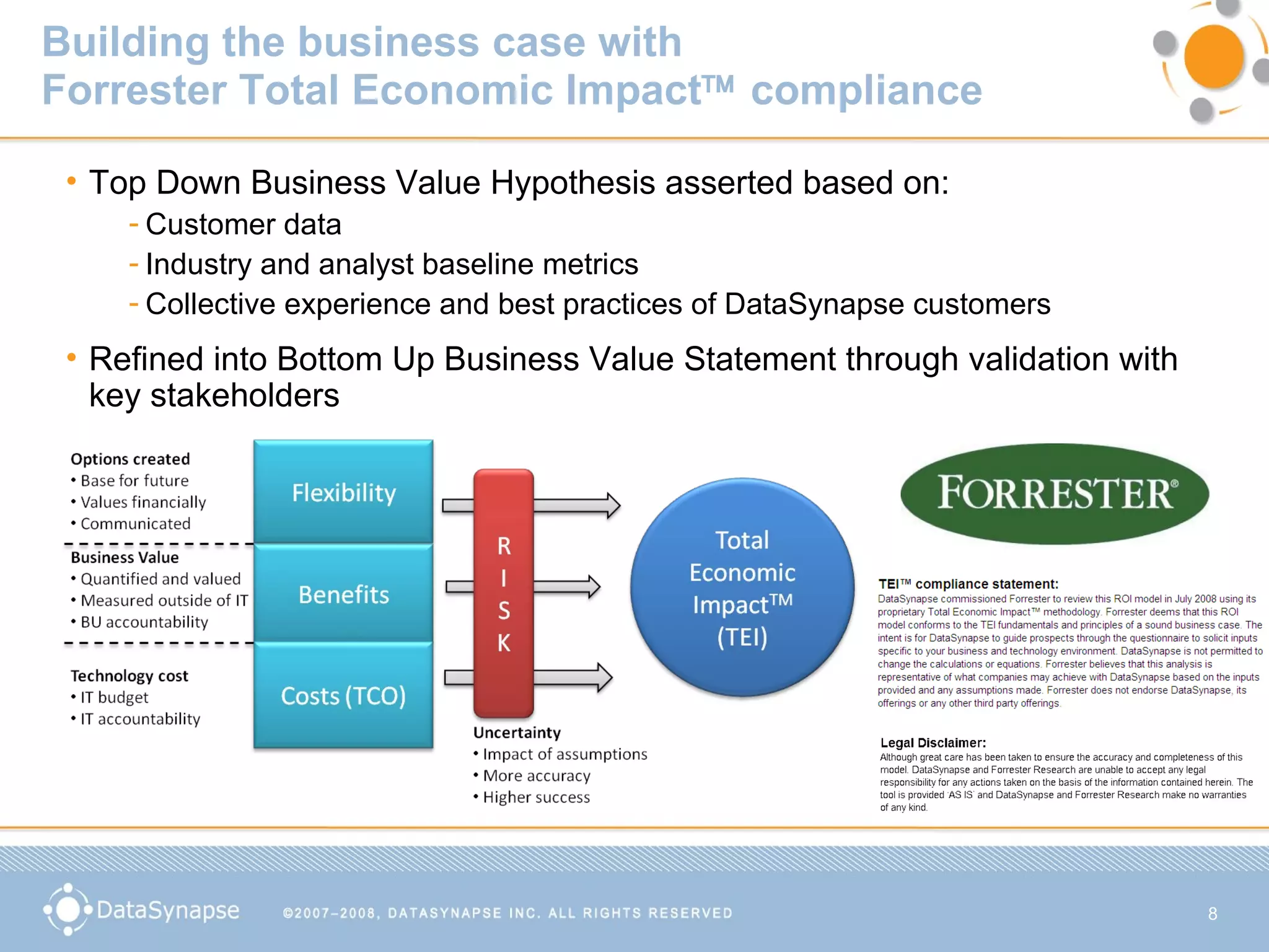 Building the business case with  Forrester Total Economic Impact   compliance Top Down Business Value Hypothesis asserted based on: Customer data Industry and analyst baseline metrics Collective experience and best practices of DataSynapse customers Refined into Bottom Up Business Value Statement through validation with key stakeholders 
