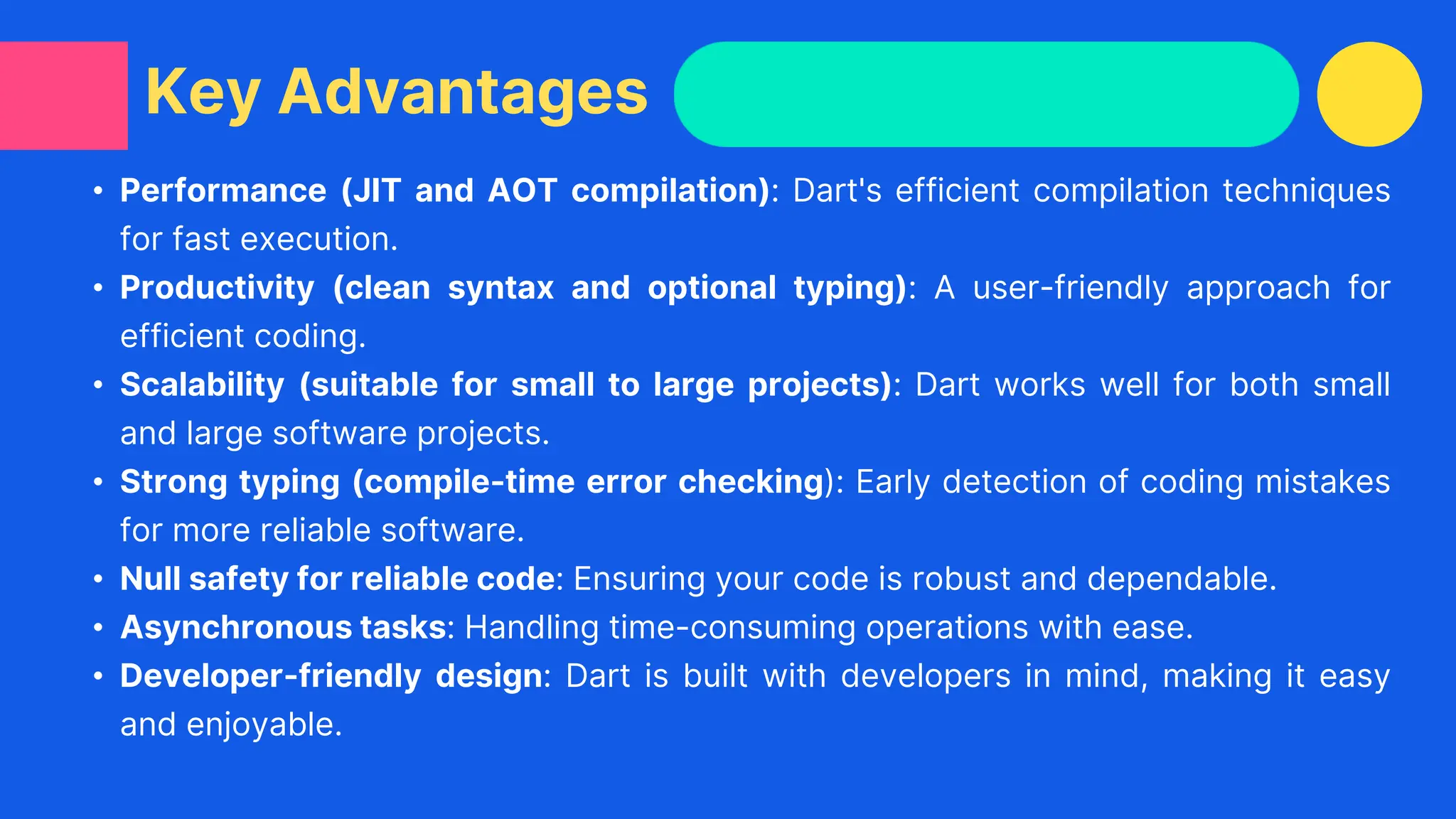 • Performance (JIT and AOT compilation): Dart's efficient compilation techniques
for fast execution.
• Productivity (clean syntax and optional typing): A user-friendly approach for
efficient coding.
• Scalability (suitable for small to large projects): Dart works well for both small
and large software projects.
• Strong typing (compile-time error checking): Early detection of coding mistakes
for more reliable software.
• Null safety for reliable code: Ensuring your code is robust and dependable.
• Asynchronous tasks: Handling time-consuming operations with ease.
• Developer-friendly design: Dart is built with developers in mind, making it easy
and enjoyable.
Key Advantages
 
