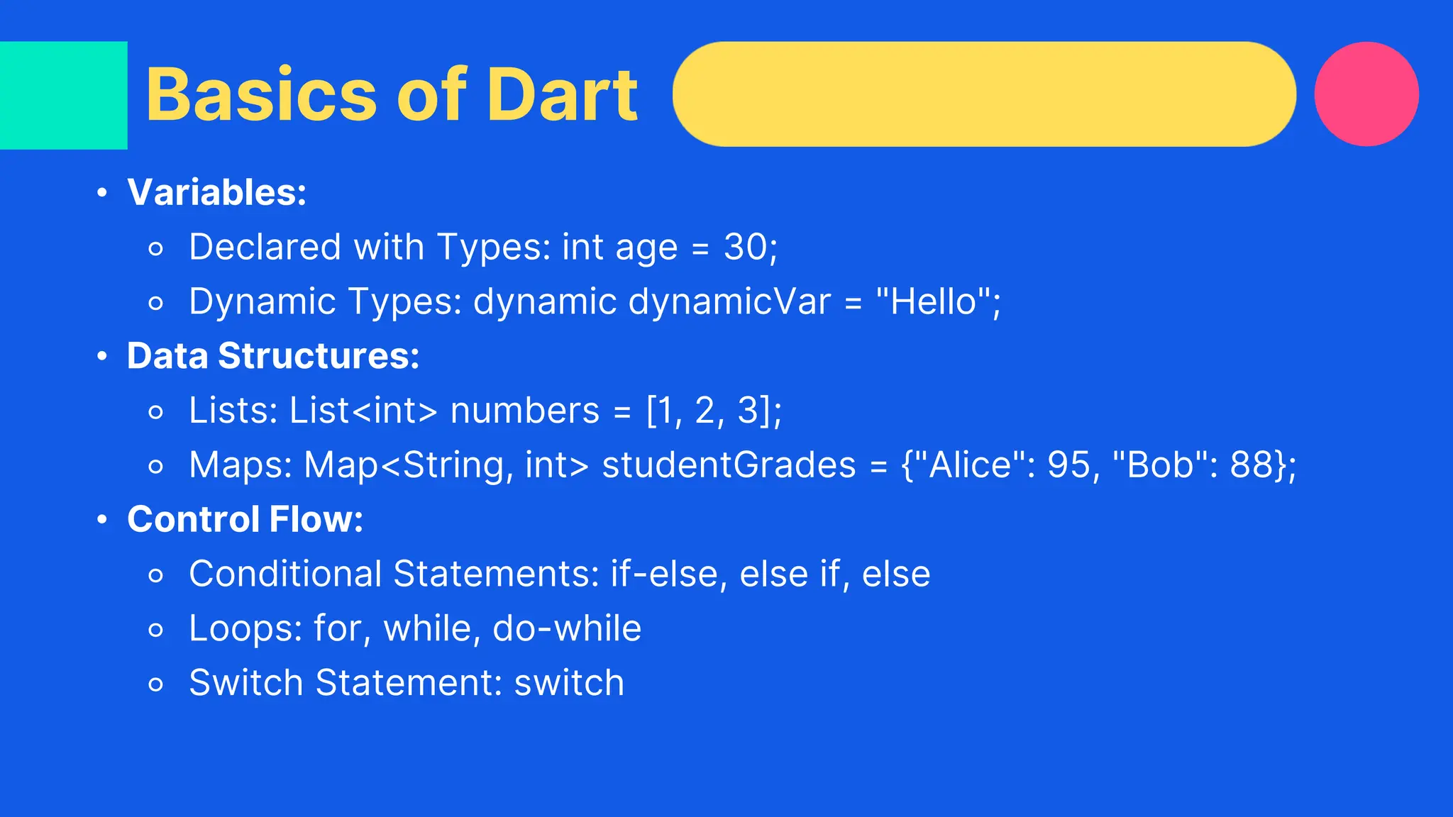• Variables:
⚬ Declared with Types: int age = 30;
⚬ Dynamic Types: dynamic dynamicVar = "Hello";
• Data Structures:
⚬ Lists: List<int> numbers = [1, 2, 3];
⚬ Maps: Map<String, int> studentGrades = {"Alice": 95, "Bob": 88};
• Control Flow:
⚬ Conditional Statements: if-else, else if, else
⚬ Loops: for, while, do-while
⚬ Switch Statement: switch
Basics of Dart
 