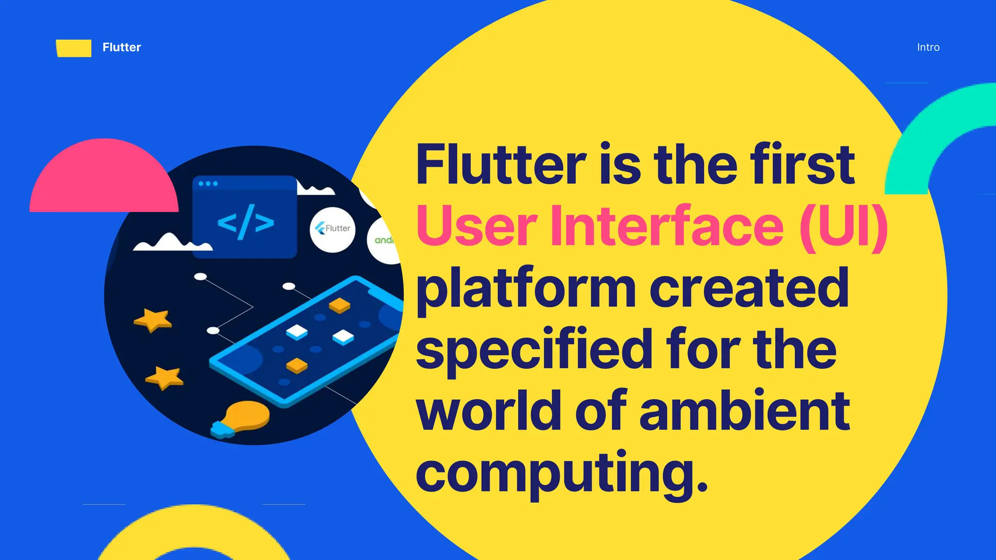 Flutter is the first
User Interface (UI)
platform created
specified for the
world of ambient
computing.
Intro
Flutter
 