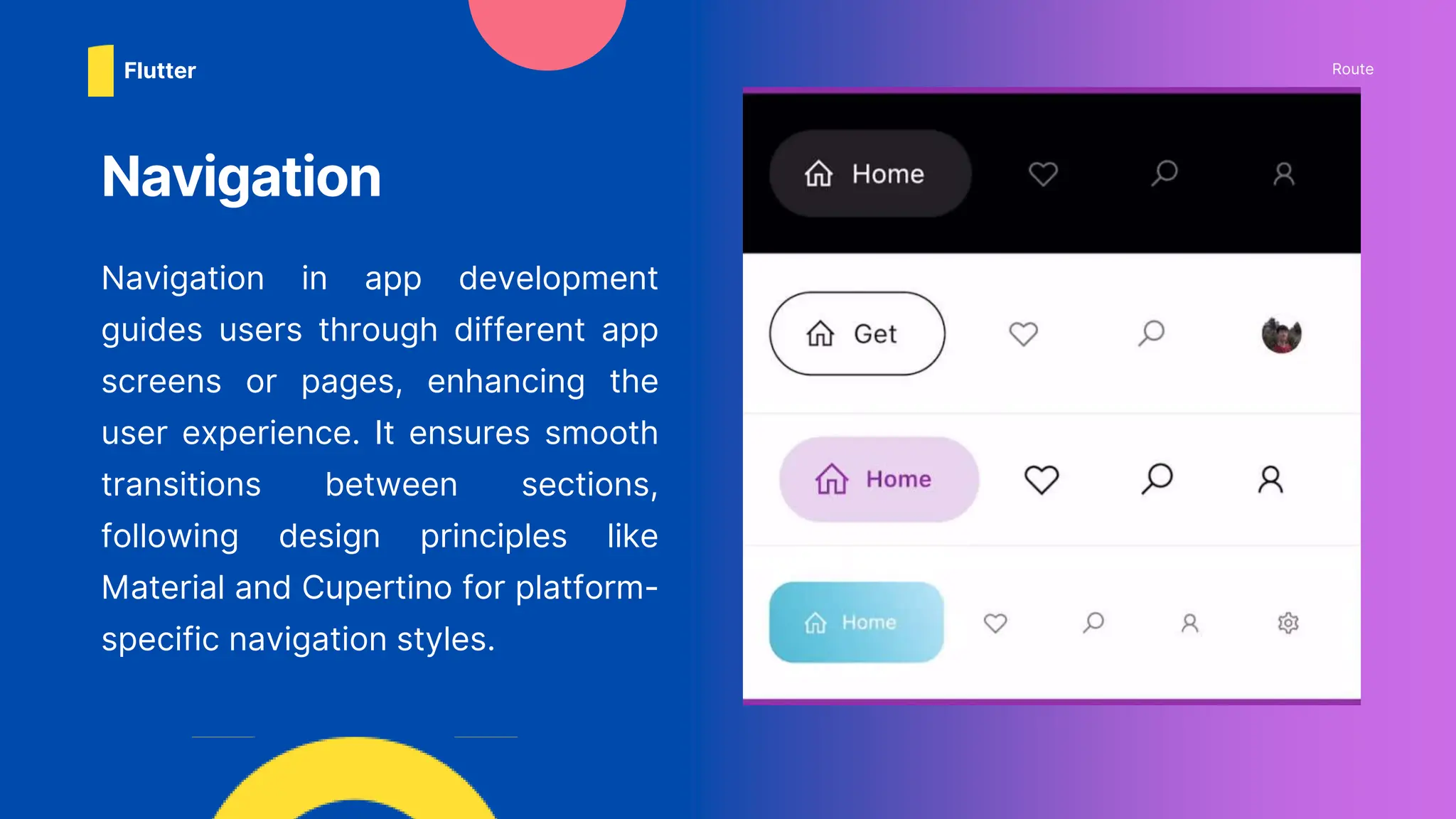 Navigation in app development
guides users through different app
screens or pages, enhancing the
user experience. It ensures smooth
transitions between sections,
following design principles like
Material and Cupertino for platform-
specific navigation styles.
Navigation
Route
Flutter
 