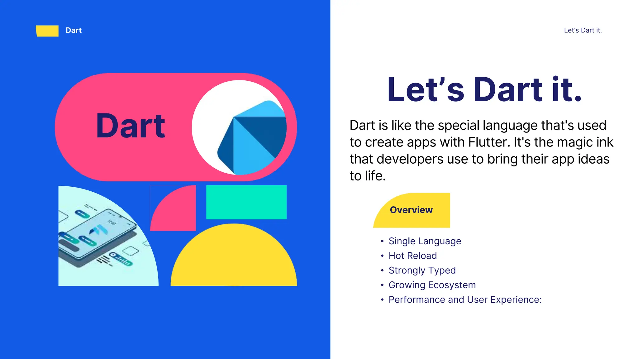 Overview
• Single Language
• Hot Reload
• Strongly Typed
• Growing Ecosystem
• Performance and User Experience:
Let’s Dart it.
Let’s Dart it.
Dart
Dart Dart is like the special language that's used
to create apps with Flutter. It's the magic ink
that developers use to bring their app ideas
to life.
 