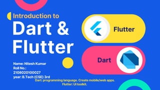Dart &
Flutter
Flutter
Dart
Introduction to
Dart: programming language. Create mobile/web apps.
Flutter: UI toolkit.
Name: Nitesh Kumar
Roll No.:
2108020100027
year: B.Tech (CSE) 3rd
 