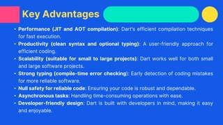 • Performance (JIT and AOT compilation): Dart's efficient compilation techniques
for fast execution.
• Productivity (clean syntax and optional typing): A user-friendly approach for
efficient coding.
• Scalability (suitable for small to large projects): Dart works well for both small
and large software projects.
• Strong typing (compile-time error checking): Early detection of coding mistakes
for more reliable software.
• Null safety for reliable code: Ensuring your code is robust and dependable.
• Asynchronous tasks: Handling time-consuming operations with ease.
• Developer-friendly design: Dart is built with developers in mind, making it easy
and enjoyable.
Key Advantages
 