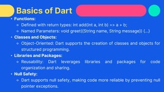 • Functions:
⚬ Defined with return types: int add(int a, int b) => a + b;
⚬ Named Parameters: void greet({String name, String message}) {...}
• Classes and Objects:
⚬ Object-Oriented: Dart supports the creation of classes and objects for
structured programming.
• Libraries and Packages:
⚬ Reusability: Dart leverages libraries and packages for code
organization and sharing.
• Null Safety:
⚬ Dart supports null safety, making code more reliable by preventing null
pointer exceptions.
Basics of Dart
 