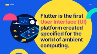 Flutter is the first
User Interface (UI)
platform created
specified for the
world of ambient
computing.
Intro
Flutter
 