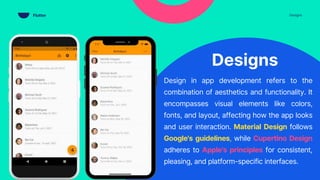 Designs
Design in app development refers to the
combination of aesthetics and functionality. It
encompasses visual elements like colors,
fonts, and layout, affecting how the app looks
and user interaction. Material Design follows
Google's guidelines, while Cupertino Design
adheres to Apple's principles for consistent,
pleasing, and platform-specific interfaces.
Designs
Flutter
 