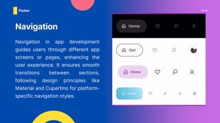 Navigation in app development
guides users through different app
screens or pages, enhancing the
user experience. It ensures smooth
transitions between sections,
following design principles like
Material and Cupertino for platform-
specific navigation styles.
Navigation
Route
Flutter
 