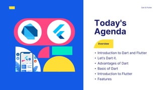 Overview
• Introduction to Dart and Flutter
• Let’s Dart it.
• Advantages of Dart
• Basic of Dart
• Introduction to Flutter
• Features
Today's
Agenda
Dart & Flutter
 