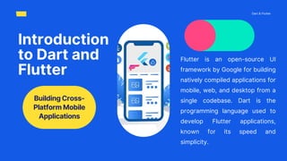 Flutter is an open-source UI
framework by Google for building
natively compiled applications for
mobile, web, and desktop from a
single codebase. Dart is the
programming language used to
develop Flutter applications,
known for its speed and
simplicity.
Introduction
to Dart and
Flutter
Dart & Flutter
Building Cross-
Platform Mobile
Applications
 