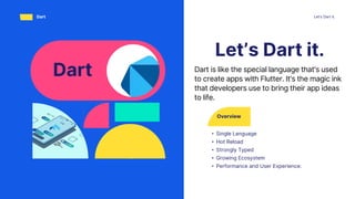 Overview
• Single Language
• Hot Reload
• Strongly Typed
• Growing Ecosystem
• Performance and User Experience:
Let’s Dart it.
Let’s Dart it.
Dart
Dart Dart is like the special language that's used
to create apps with Flutter. It's the magic ink
that developers use to bring their app ideas
to life.
 