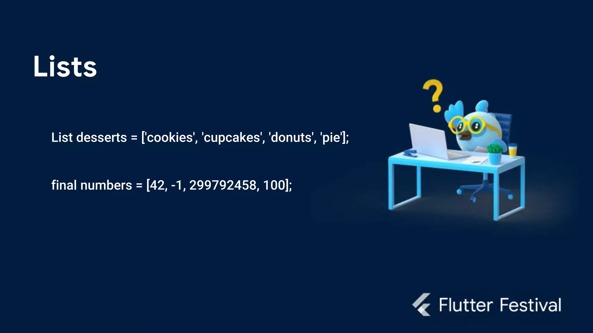 Lists
List desserts = ['cookies', 'cupcakes', 'donuts', 'pie'];
final numbers = [42, -1, 299792458, 100];
 