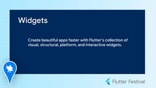 Widgets
Create beautiful apps faster with Flutter’s collection of
visual, structural, platform, and interactive widgets.
 