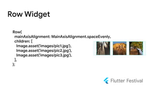 Row Widget
Row(
mainAxisAlignment: MainAxisAlignment.spaceEvenly,
children: [
Image.asset('images/pic1.jpg'),
Image.asset('images/pic2.jpg'),
Image.asset('images/pic3.jpg'),
],
);
 