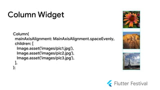 Column Widget
Column(
mainAxisAlignment: MainAxisAlignment.spaceEvenly,
children: [
Image.asset('images/pic1.jpg'),
Image.asset('images/pic2.jpg'),
Image.asset('images/pic3.jpg'),
],
);
 